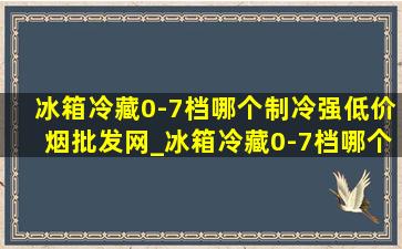 冰箱冷藏0-7档哪个制冷强(低价烟批发网)_冰箱冷藏0-7档哪个制冷强 在哪里